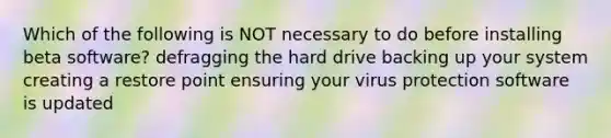 Which of the following is NOT necessary to do before installing beta software? defragging the hard drive backing up your system creating a restore point ensuring your virus protection software is updated