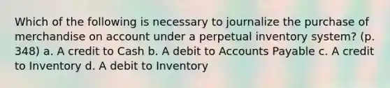 Which of the following is necessary to journalize the purchase of merchandise on account under a perpetual inventory system? (p. 348) a. A credit to Cash b. A debit to Accounts Payable c. A credit to Inventory d. A debit to Inventory