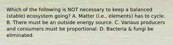 Which of the following is NOT necessary to keep a balanced (stable) ecosystem going? A. Matter (i.e., elements) has to cycle. B. There must be an outside energy source. C. Various producers and consumers must be proportional. D. Bacteria & fungi be eliminated.