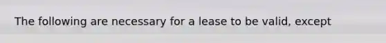 The following are necessary for a lease to be valid, except