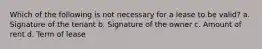 Which of the following is not necessary for a lease to be valid? a. Signature of the tenant b. Signature of the owner c. Amount of rent d. Term of lease