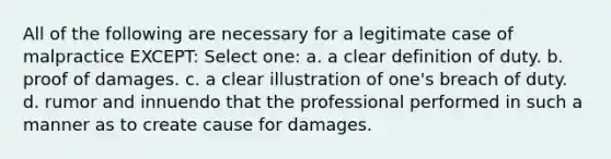 All of the following are necessary for a legitimate case of malpractice EXCEPT: Select one: a. a clear definition of duty. b. proof of damages. c. a clear illustration of one's breach of duty. d. rumor and innuendo that the professional performed in such a manner as to create cause for damages.