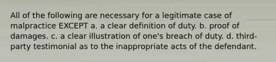 All of the following are necessary for a legitimate case of malpractice EXCEPT a. a clear definition of duty. b. proof of damages. c. a clear illustration of one's breach of duty. d. third-party testimonial as to the inappropriate acts of the defendant.