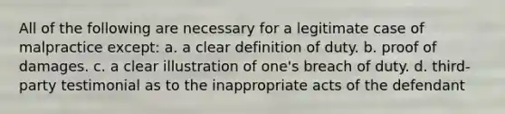 All of the following are necessary for a legitimate case of malpractice except: a. a clear definition of duty. b. proof of damages. c. a clear illustration of one's breach of duty. d. third-party testimonial as to the inappropriate acts of the defendant