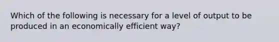 Which of the following is necessary for a level of output to be produced in an economically efficient way?