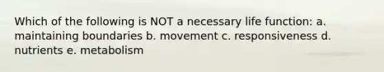 Which of the following is NOT a necessary life function: a. maintaining boundaries b. movement c. responsiveness d. nutrients e. metabolism