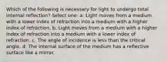 Which of the following is necessary for light to undergo total internal reflection? Select one: a. Light moves from a medium with a lower index of refraction into a medium with a higher index of refraction. b. Light moves from a medium with a higher index of refraction into a medium with a lower index of refraction. c. The angle of incidence is less than the critical angle. d. The internal surface of the medium has a reflective surface like a mirror.