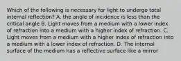 Which of the following is necessary for light to undergo total internal reflection? A. the angle of incidence is less than the critical angle B. Light moves from a medium with a lower index of refraction into a medium with a higher index of refraction. C. Light moves from a medium with a higher index of refraction into a medium with a lower index of refraction. D. The internal surface of the medium has a reflective surface like a mirror