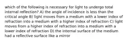 which of the following is necessary for light to undergo total internal reflection? A) the angle of incidence is less than the critical angle B) light moves from a medium with a lower index of refraction into a medium with a higher index of refraction C) light moves from a higher index of refraction into a medium with a lower index of refraction D) the internal surface of the medium had a reflective surface like a mirror