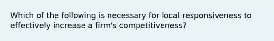 Which of the following is necessary for local responsiveness to effectively increase a firm's competitiveness?