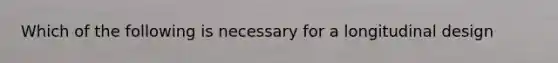 Which of the following is necessary for a longitudinal design