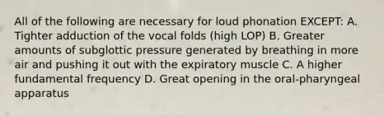 All of the following are necessary for loud phonation EXCEPT: A. Tighter adduction of the vocal folds (high LOP) B. Greater amounts of subglottic pressure generated by breathing in more air and pushing it out with the expiratory muscle C. A higher fundamental frequency D. Great opening in the oral-pharyngeal apparatus