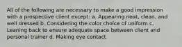 All of the following are necessary to make a good impression with a prospective client except: a. Appearing neat, clean, and well dressed b. Considering the color choice of uniform c. Leaning back to ensure adequate space between client and personal trainer d. Making eye contact