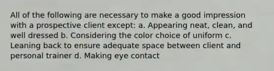 All of the following are necessary to make a good impression with a prospective client except: a. Appearing neat, clean, and well dressed b. Considering the color choice of uniform c. Leaning back to ensure adequate space between client and personal trainer d. Making eye contact