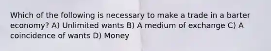 Which of the following is necessary to make a trade in a barter economy? A) Unlimited wants B) A medium of exchange C) A coincidence of wants D) Money