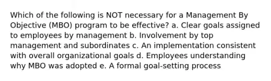 Which of the following is NOT necessary for a Management By Objective (MBO) program to be effective? a. Clear goals assigned to employees by management b. Involvement by top management and subordinates c. An implementation consistent with overall organizational goals d. Employees understanding why MBO was adopted e. A formal goal-setting process