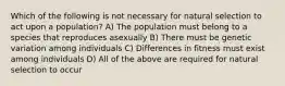 Which of the following is not necessary for natural selection to act upon a population? A) The population must belong to a species that reproduces asexually B) There must be genetic variation among individuals C) Differences in fitness must exist among individuals D) All of the above are required for natural selection to occur