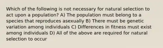 Which of the following is not necessary for natural selection to act upon a population? A) The population must belong to a species that reproduces asexually B) There must be genetic variation among individuals C) Differences in fitness must exist among individuals D) All of the above are required for natural selection to occur