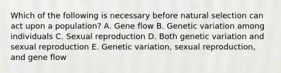 Which of the following is necessary before natural selection can act upon a population? A. Gene flow B. Genetic variation among individuals C. Sexual reproduction D. Both genetic variation and sexual reproduction E. Genetic variation, sexual reproduction, and gene flow