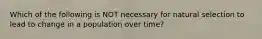 Which of the following is NOT necessary for natural selection to lead to change in a population over time?