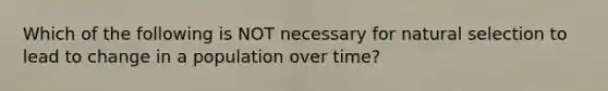 Which of the following is NOT necessary for natural selection to lead to change in a population over time?