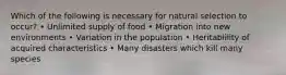 Which of the following is necessary for natural selection to occur? • Unlimited supply of food • Migration into new environments • Variation in the population • Heritablility of acquired characteristics • Many disasters which kill many species