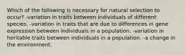 Which of the following is necessary for natural selection to occur? -variation in traits between individuals of different species. -variation in traits that are due to differences in gene expression between individuals in a population. -variation in heritable traits between individuals in a population. -a change in the environment.