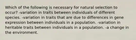 Which of the following is necessary for natural selection to occur? -variation in traits between individuals of different species. -variation in traits that are due to differences in gene expression between individuals in a population. -variation in heritable traits between individuals in a population. -a change in the environment.