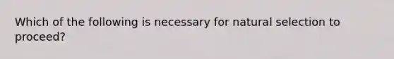 Which of the following is necessary for natural selection to proceed?