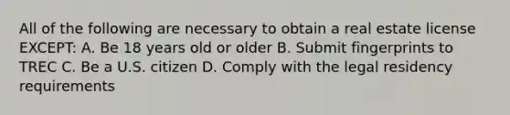 All of the following are necessary to obtain a real estate license EXCEPT: A. Be 18 years old or older B. Submit fingerprints to TREC C. Be a U.S. citizen D. Comply with the legal residency requirements