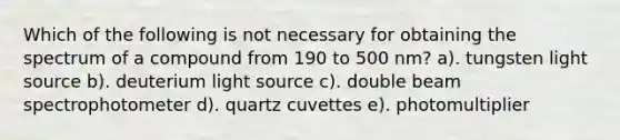 Which of the following is not necessary for obtaining the spectrum of a compound from 190 to 500 nm? a). tungsten light source b). deuterium light source c). double beam spectrophotometer d). quartz cuvettes e). photomultiplier