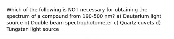 Which of the following is NOT necessary for obtaining the spectrum of a compound from 190-500 nm? a) Deuterium light source b) Double beam spectrophotometer c) Quartz cuvets d) Tungsten light source