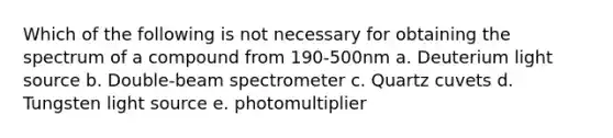 Which of the following is not necessary for obtaining the spectrum of a compound from 190-500nm a. Deuterium light source b. Double-beam spectrometer c. Quartz cuvets d. Tungsten light source e. photomultiplier