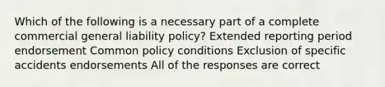 Which of the following is a necessary part of a complete commercial general liability policy? Extended reporting period endorsement Common policy conditions Exclusion of specific accidents endorsements All of the responses are correct