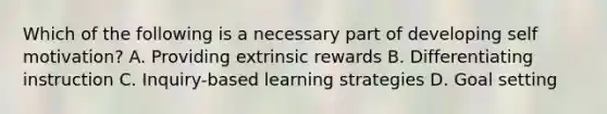 Which of the following is a necessary part of developing self motivation? A. Providing extrinsic rewards B. Differentiating instruction C. Inquiry-based learning strategies D. Goal setting