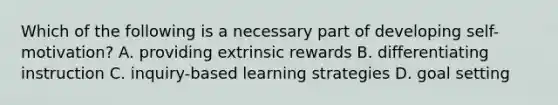 Which of the following is a necessary part of developing self-motivation? A. providing extrinsic rewards B. differentiating instruction C. inquiry-based learning strategies D. goal setting