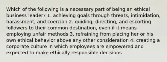 Which of the following is a necessary part of being an ethical business leader? 1. achieving goals through threats, intimidation, harassment, and coercion 2. guiding, directing, and escorting followers to their common destination, even if it means employing unfair methods 3. refraining from placing her or his own ethical behavior above any other consideration 4. creating a corporate culture in which employees are empowered and expected to make ethically responsible decisions