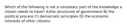 Which of the following is not a necessary part of the knowledge a citizen needs to have? A)the structures of government B) the political process C) democratic principles D) the economic interests of other citizens