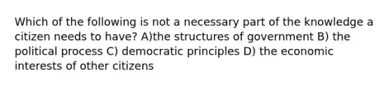 Which of the following is not a necessary part of the knowledge a citizen needs to have? A)the structures of government B) the political process C) democratic principles D) the economic interests of other citizens