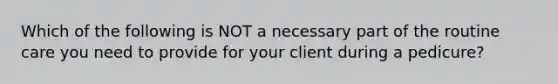 Which of the following is NOT a necessary part of the routine care you need to provide for your client during a pedicure?