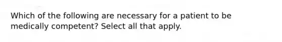 Which of the following are necessary for a patient to be medically competent? Select all that apply.