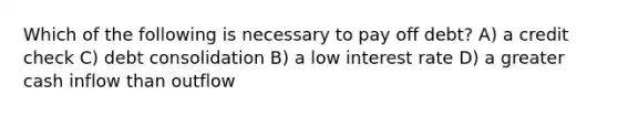 Which of the following is necessary to pay off debt? A) a credit check C) debt consolidation B) a low interest rate D) a greater cash inflow than outflow