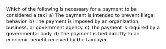 Which of the following is necessary for a payment to be considered a tax? a) The payment is intended to prevent illegal behavior. b) The payment is imposed by an organization, business, or government agency. c) The payment is required by a governmental body. d) The payment is tied directly to an economic benefit received by the taxpayer.