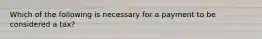 Which of the following is necessary for a payment to be considered a tax?