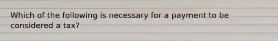 Which of the following is necessary for a payment to be considered a tax?