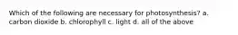 Which of the following are necessary for photosynthesis? a. carbon dioxide b. chlorophyll c. light d. all of the above