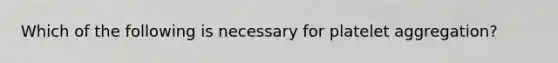 Which of the following is necessary for platelet aggregation?