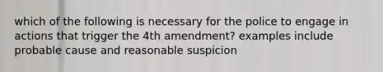 which of the following is necessary for the police to engage in actions that trigger the 4th amendment? examples include probable cause and reasonable suspicion