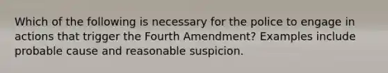 Which of the following is necessary for the police to engage in actions that trigger the Fourth Amendment? Examples include probable cause and reasonable suspicion.