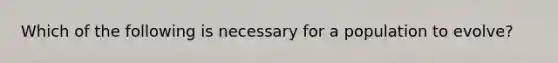 Which of the following is necessary for a population to evolve?